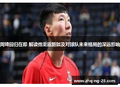 周琦回归在即 解读他重返新疆及对球队未来格局的深远影响
