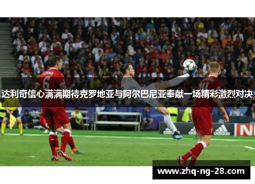 达利奇信心满满期待克罗地亚与阿尔巴尼亚奉献一场精彩激烈对决