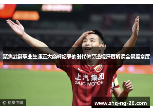 聚焦武磊职业生涯五大巅峰纪录的时代传奇透视深度解读全景篇章度 聚焦武磊职业生涯五大巅峰纪录的时代传奇透视深度解读全景篇章度