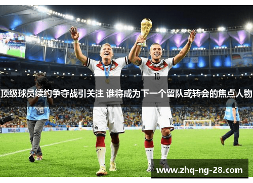 顶级球员续约争夺战引关注 谁将成为下一个留队或转会的焦点人物 顶级球员续约争夺战引关注 谁将成为下一个留队或转会的焦点人物