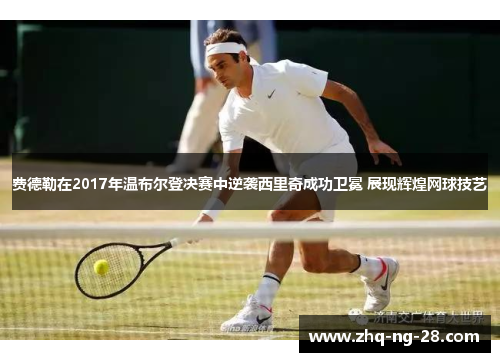 费德勒在2017年温布尔登决赛中逆袭西里奇成功卫冕 展现辉煌网球技艺