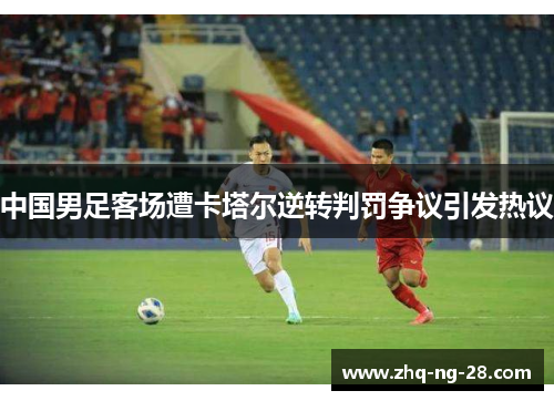 中国男足客场遭卡塔尔逆转判罚争议引发热议 中国男足客场遭卡塔尔逆转判罚争议引发热议