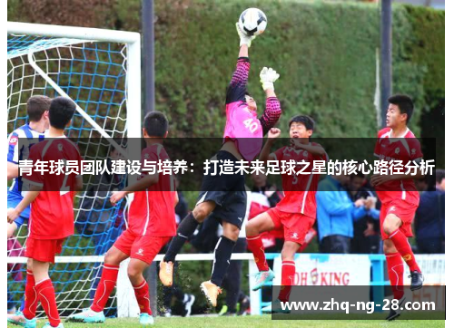 青年球员团队建设与培养:打造未来足球之星的核心路径分析 青年球员团队建设与培养:打造未来足球之星的核心路径分析